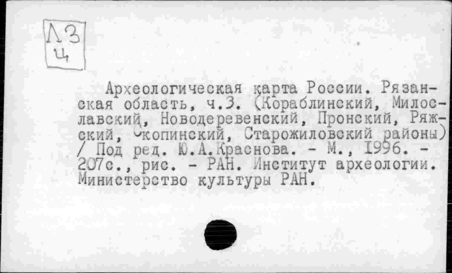 ﻿(кг
Археологическая ^арта России. Рязанская* область, ч.З. (Кораблинский, Милос-лавскиц, Новодеревенский, Пронский, Рижский, '■'копинский, Старожиловский районы) / Под ред. Ю.А.Краснова. - М., 1996. -207с., рис. - РАН. Институт археологии. Министерство культуры РАН.